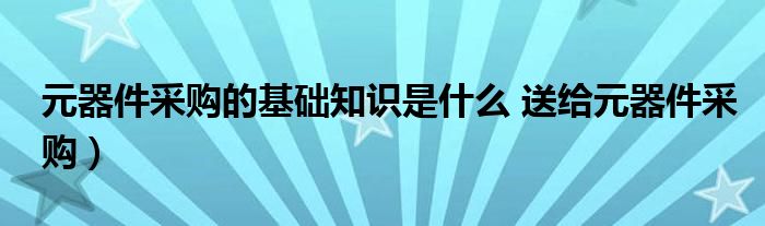 元器件采购的基础知识是什么 送给元器件采购）