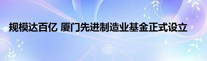 规模达百亿 厦门先进制造业基金正式设立