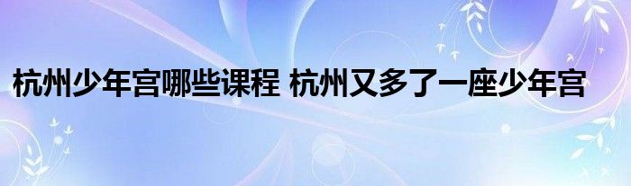 杭州少年宫哪些课程 杭州又多了一座少年宫