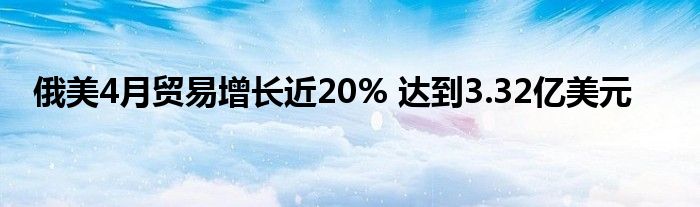 俄美4月贸易增长近20% 达到3.32亿美元