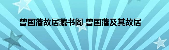 曾国藩故居藏书阁 曾国藩及其故居