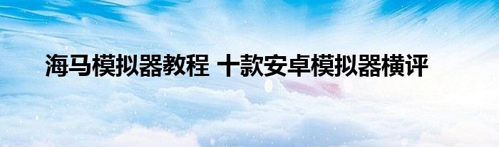 海马模拟器教程 十款安卓模拟器横评