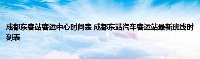 成都东客站客运中心时间表 成都东站汽车客运站最新班线时刻表