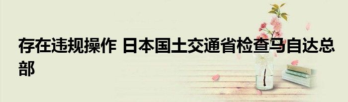 存在违规操作 日本国土交通省检查马自达总部