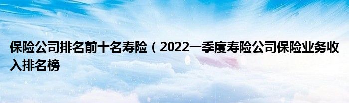 保险公司排名前十名寿险（2022一季度寿险公司保险业务收入排名榜