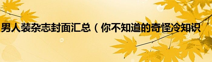 男人装杂志封面汇总（你不知道的奇怪冷知识