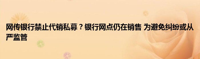 网传银行禁止代销私募？银行网点仍在销售 为避免纠纷或从严监管