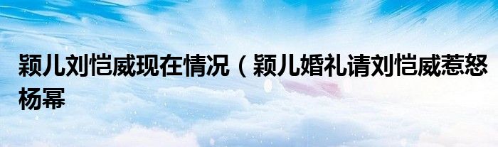 颖儿刘恺威现在情况（颖儿婚礼请刘恺威惹怒杨幂