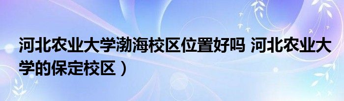 河北农业大学渤海校区位置好吗 河北农业大学的保定校区）