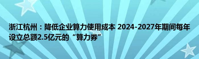 浙江杭州：降低企业算力使用成本 2024-2027年期间每年设立总额2.5亿元的“算力券”