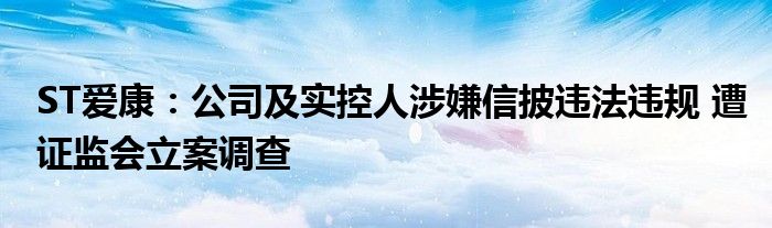 ST爱康：公司及实控人涉嫌信披违法违规 遭证监会立案调查