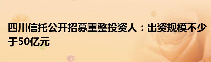 四川信托公开招募重整投资人：出资规模不少于50亿元