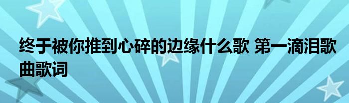 终于被你推到心碎的边缘什么歌 第一滴泪歌曲歌词