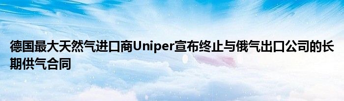 德国最大天然气进口商Uniper宣布终止与俄气出口公司的长期供气合同