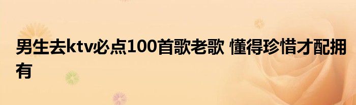 男生去ktv必点100首歌老歌 懂得珍惜才配拥有