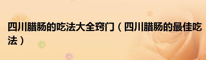 四川腊肠的吃法大全窍门（四川腊肠的最佳吃法）