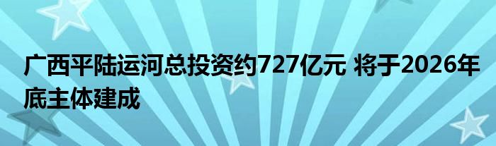 广西平陆运河总投资约727亿元 将于2026年底主体建成