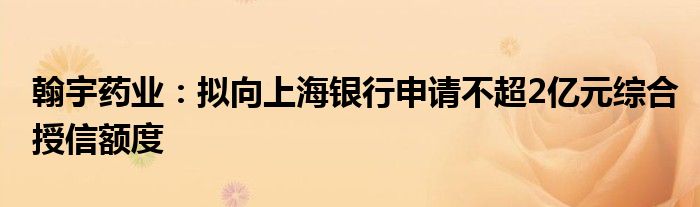 翰宇药业：拟向上海银行申请不超2亿元综合授信额度