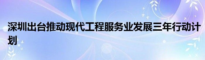 深圳出台推动现代工程服务业发展三年行动计划