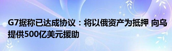 G7据称已达成协议：将以俄资产为抵押 向乌提供500亿美元援助