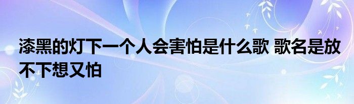 漆黑的灯下一个人会害怕是什么歌 歌名是放不下想又怕