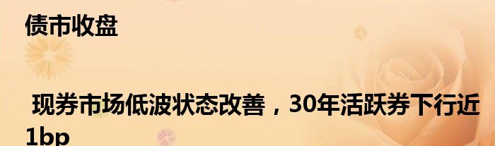 债市收盘 | 现券市场低波状态改善，30年活跃券下行近1bp