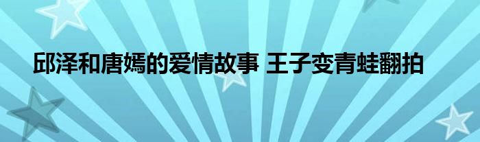 邱泽和唐嫣的爱情故事 王子变青蛙翻拍