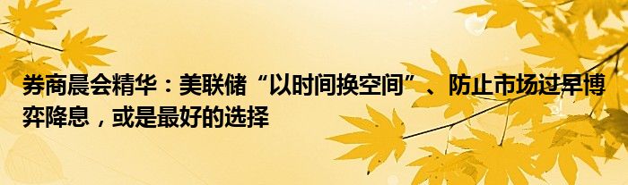 券商晨会精华：美联储“以时间换空间”、防止市场过早博弈降息，或是最好的选择