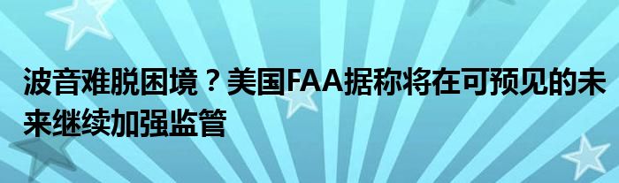 波音难脱困境？美国FAA据称将在可预见的未来继续加强监管