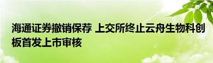 海通证券撤销保荐 上交所终止云舟生物科创板首发上市审核