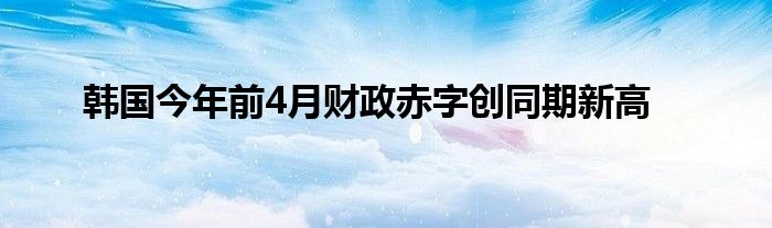 韩国今年前4月财政赤字创同期新高