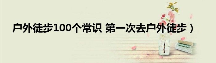 户外徒步100个常识 第一次去户外徒步）