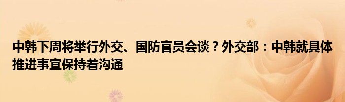 中韩下周将举行外交、国防官员会谈？外交部：中韩就具体推进事宜保持着沟通