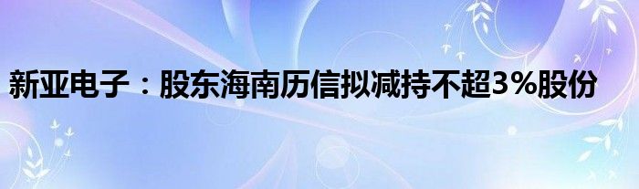 新亚电子：股东海南历信拟减持不超3%股份