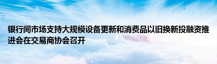 银行间市场支持大规模设备更新和消费品以旧换新投融资推进会在交易商协会召开