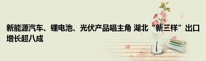 新能源汽车、锂电池、光伏产品唱主角 湖北“新三样”出口增长超八成