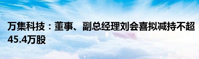 万集科技：董事、副总经理刘会喜拟减持不超45.4万股