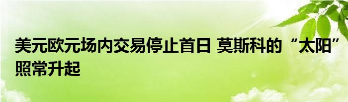 美元欧元场内交易停止首日 莫斯科的“太阳”照常升起