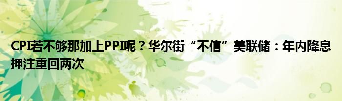 CPI若不够那加上PPI呢？华尔街“不信”美联储：年内降息押注重回两次