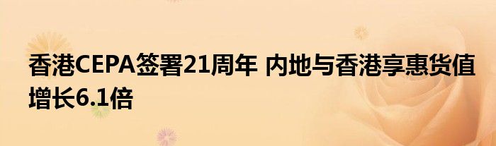 香港CEPA签署21周年 内地与香港享惠货值增长6.1倍