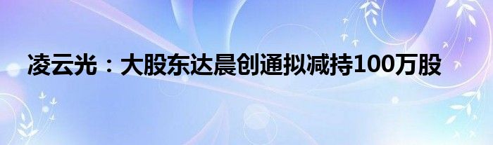 凌云光：大股东达晨创通拟减持100万股