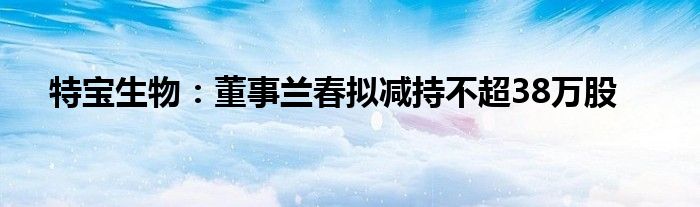 特宝生物：董事兰春拟减持不超38万股