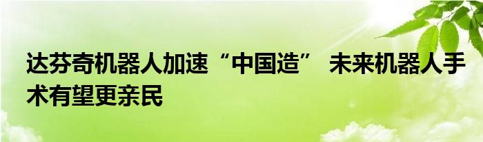 达芬奇机器人加速“中国造” 未来机器人手术有望更亲民