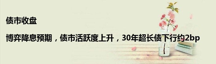 债市收盘 |博弈降息预期，债市活跃度上升，30年超长债下行约2bp