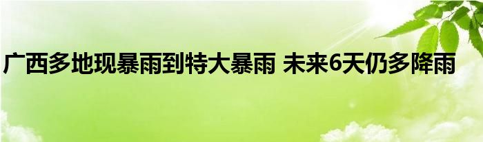 广西多地现暴雨到特大暴雨 未来6天仍多降雨