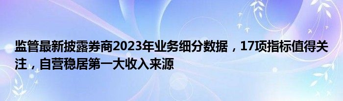 监管最新披露券商2023年业务细分数据，17项指标值得关注，自营稳居第一大收入来源