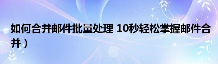 如何合并邮件批量处理 10秒轻松掌握邮件合并）