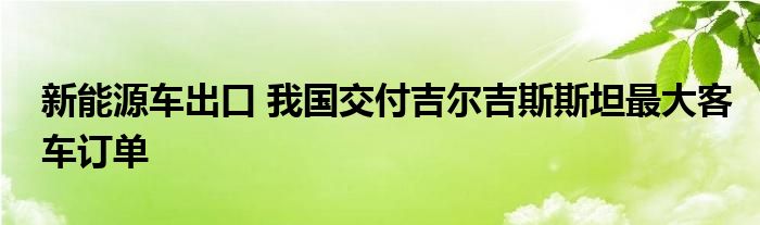 新能源车出口 我国交付吉尔吉斯斯坦最大客车订单