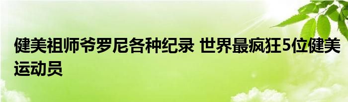 健美祖师爷罗尼各种纪录 世界最疯狂5位健美运动员