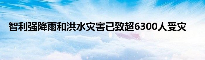 智利强降雨和洪水灾害已致超6300人受灾